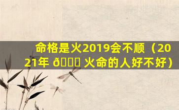 命格是火2019会不顺（2021年 🍀 火命的人好不好）